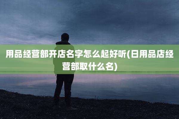 用品经营部开店名字怎么起好听(日用品店经营部取什么名)