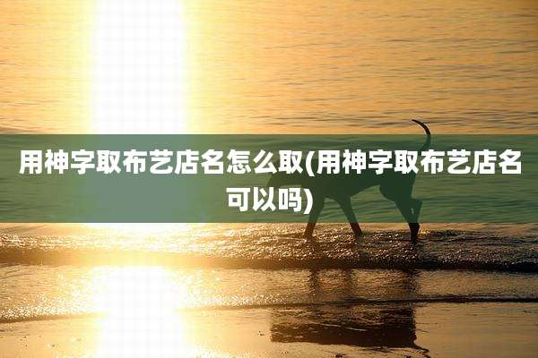 用神字取布艺店名怎么取(用神字取布艺店名可以吗)