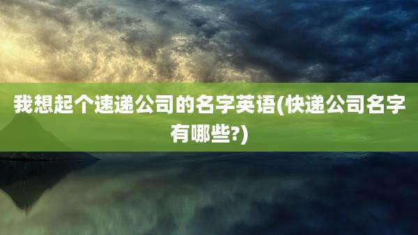 我想起个速递公司的名字英语(快递公司名字有哪些?)