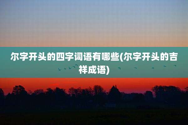 尔字开头的四字词语有哪些(尔字开头的吉祥成语)