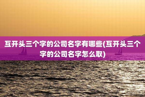 互开头三个字的公司名字有哪些(互开头三个字的公司名字怎么取)