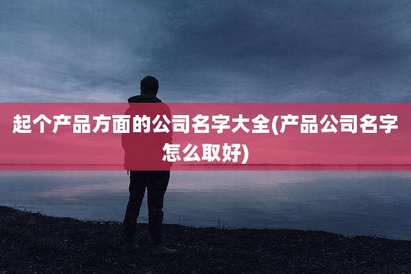起个产品方面的公司名字大全(产品公司名字怎么取好)