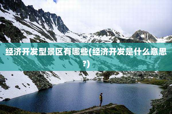经济开发型景区有哪些(经济开发是什么意思?)