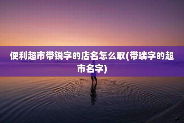便利超市带锐字的店名怎么取(带瑞字的超市名字)