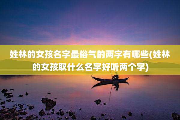姓林的女孩名字最俗气的两字有哪些(姓林的女孩取什么名字好听两个字)