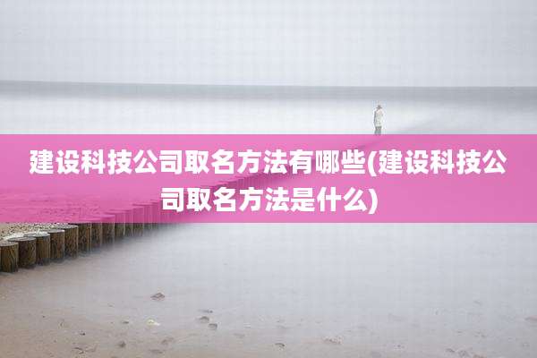 建设科技公司取名方法有哪些(建设科技公司取名方法是什么)