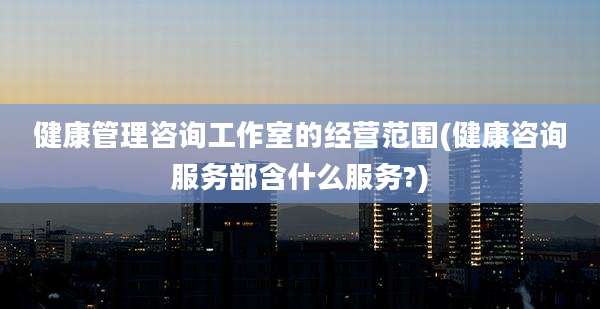健康管理咨询工作室的经营范围(健康咨询服务部含什么服务?)