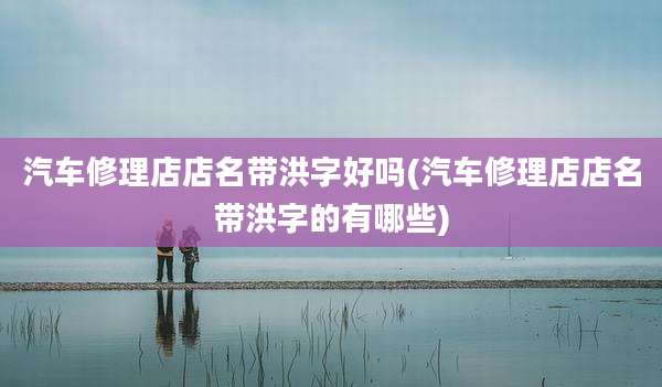 汽车修理店店名带洪字好吗(汽车修理店店名带洪字的有哪些)