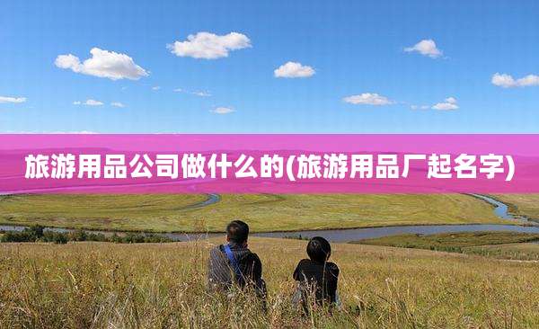 旅游用品公司做什么的(旅游用品厂起名字)