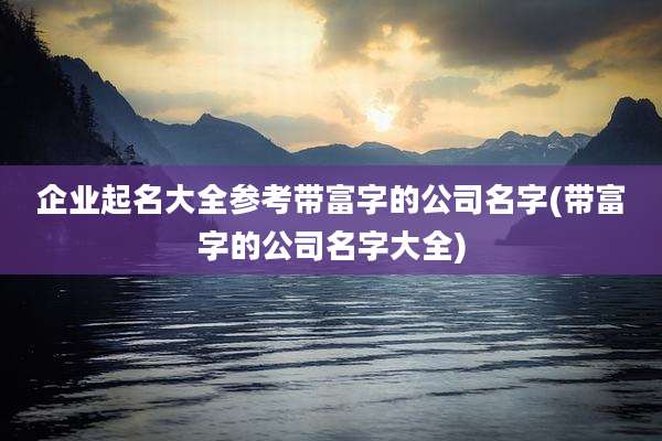 企业起名大全参考带富字的公司名字(带富字的公司名字大全)