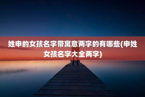姓申的女孩名字带寓意两字的有哪些(申姓女孩名字大全两字)
