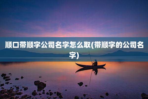 顺口带顺字公司名字怎么取(带顺字的公司名字)