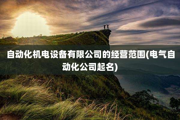 自动化机电设备有限公司的经营范围(电气自动化公司起名)