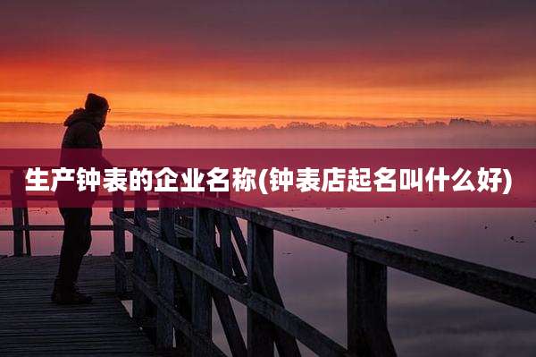 生产钟表的企业名称(钟表店起名叫什么好)