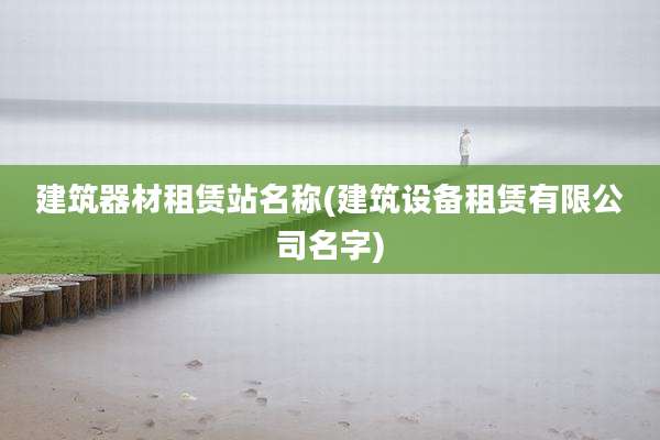 建筑器材租赁站名称(建筑设备租赁有限公司名字)