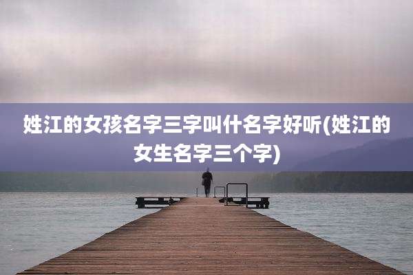 姓江的女孩名字三字叫什名字好听(姓江的女生名字三个字)