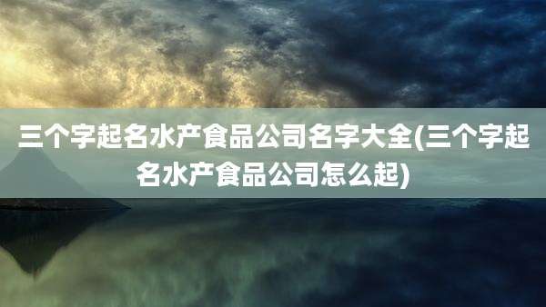 三个字起名水产食品公司名字大全(三个字起名水产食品公司怎么起)