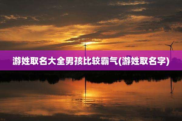 游姓取名大全男孩比较霸气(游姓取名字)
