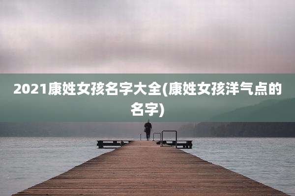 2021康姓女孩名字大全(康姓女孩洋气点的名字)