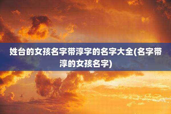 姓台的女孩名字带淳字的名字大全(名字带淳的女孩名字)