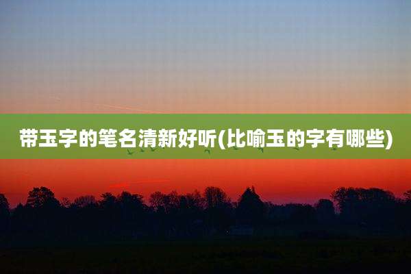 带玉字的笔名清新好听(比喻玉的字有哪些)