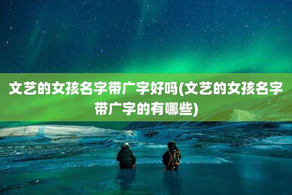 文艺的女孩名字带广字好吗(文艺的女孩名字带广字的有哪些)