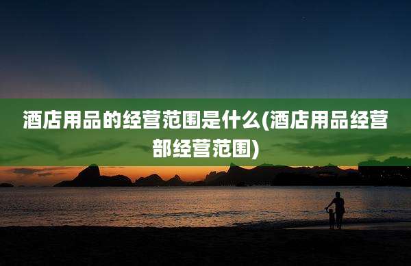 酒店用品的经营范围是什么(酒店用品经营部经营范围)