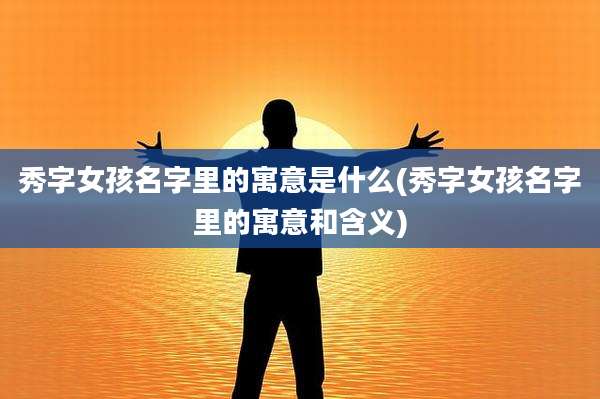 秀字女孩名字里的寓意是什么(秀字女孩名字里的寓意和含义)