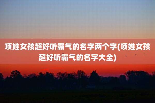项姓女孩超好听霸气的名字两个字(项姓女孩超好听霸气的名字大全)