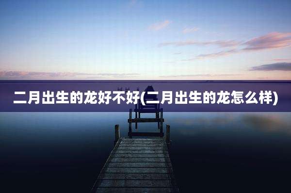 二月出生的龙好不好(二月出生的龙怎么样)