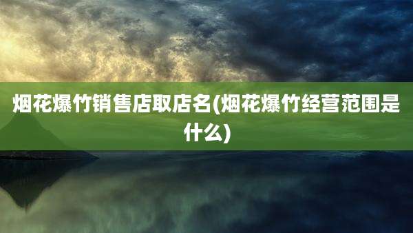 烟花爆竹销售店取店名(烟花爆竹经营范围是什么)