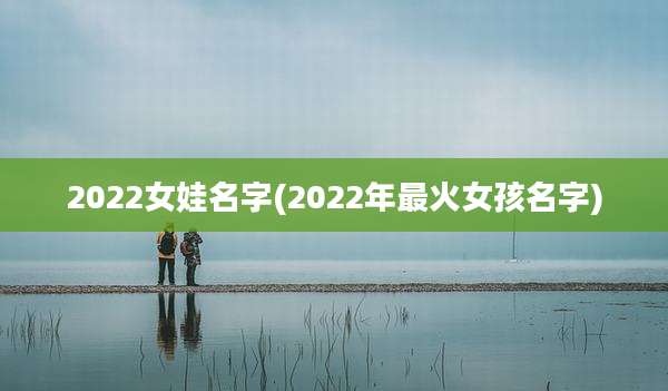 2022女娃名字(2022年最火女孩名字)