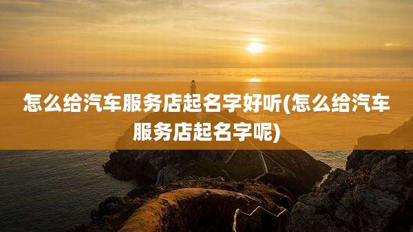 怎么给汽车服务店起名字好听(怎么给汽车服务店起名字呢)