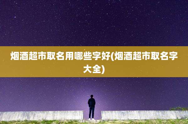 烟酒超市取名用哪些字好(烟酒超市取名字大全)
