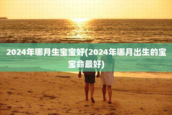 2024年哪月生宝宝好(2024年哪月出生的宝宝命最好)