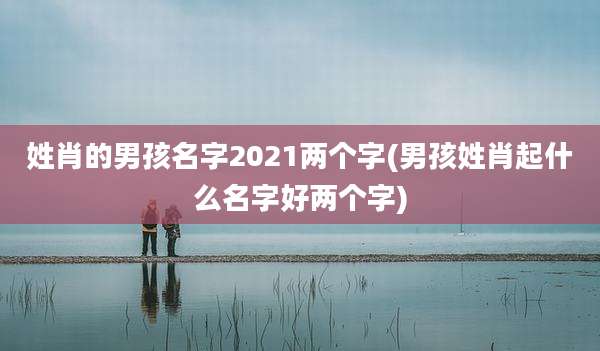 姓肖的男孩名字2021两个字(男孩姓肖起什么名字好两个字)