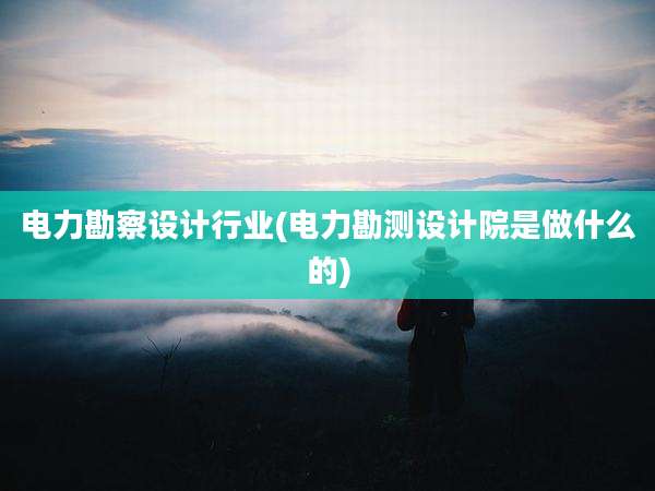 电力勘察设计行业(电力勘测设计院是做什么的)