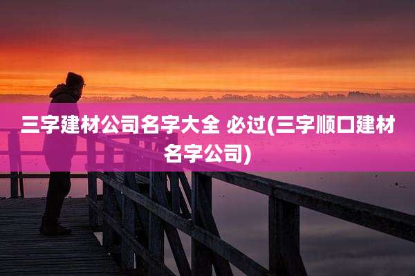 三字建材公司名字大全 必过(三字顺口建材名字公司)
