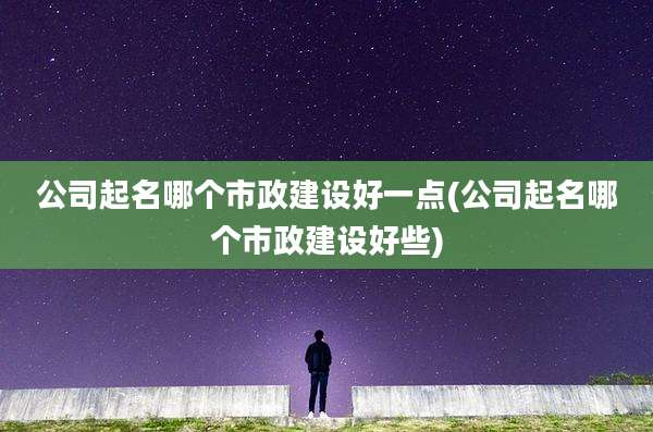 公司起名哪个市政建设好一点(公司起名哪个市政建设好些)
