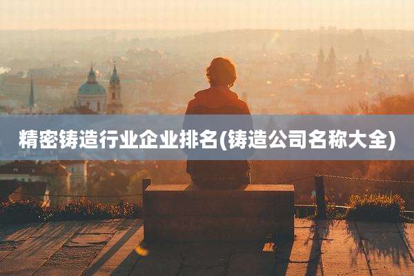 精密铸造行业企业排名(铸造公司名称大全)