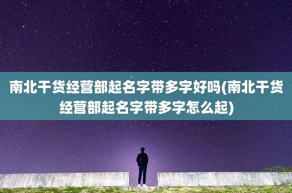 南北干货经营部起名字带多字好吗(南北干货经营部起名字带多字怎么起)