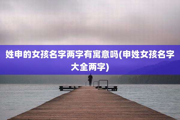 姓申的女孩名字两字有寓意吗(申姓女孩名字大全两字)
