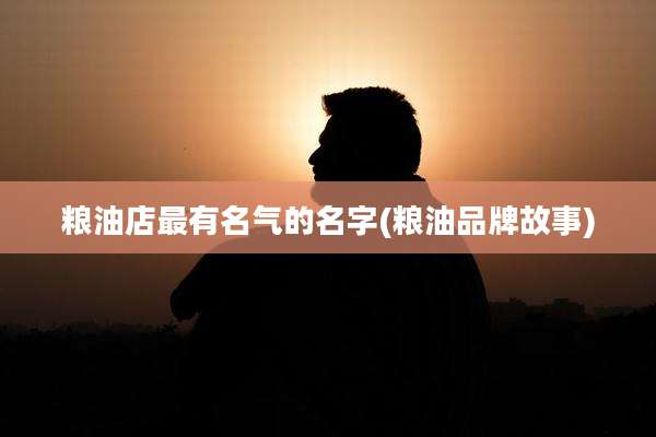 粮油店最有名气的名字(粮油品牌故事)