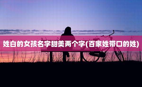 姓白的女孩名字甜美两个字(百家姓带口的姓)