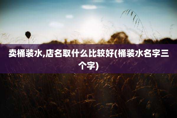 卖桶装水,店名取什么比较好(桶装水名字三个字)