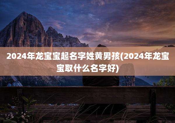 2024年龙宝宝起名字姓黄男孩(2024年龙宝宝取什么名字好)