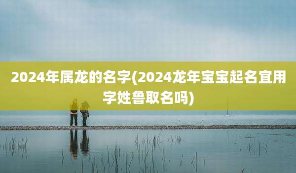 2024年属龙的名字(2024龙年宝宝起名宜用字姓鲁取名吗)
