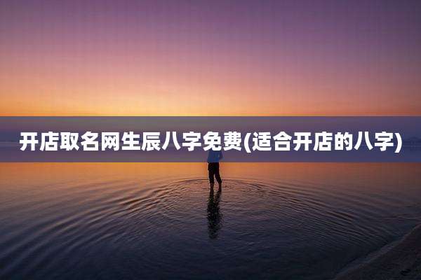 开店取名网生辰八字免费(适合开店的八字)