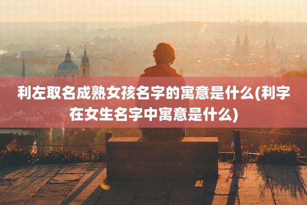 利左取名成***孩名字的寓意是什么(利字在女生名字中寓意是什么)