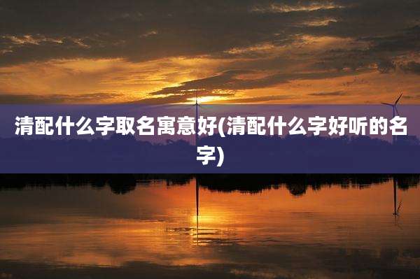 清配什么字取名寓意好(清配什么字好听的名字)